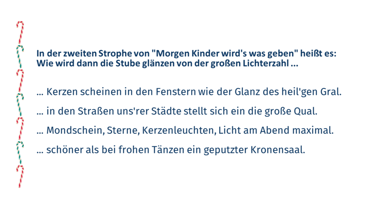 Quizfrage 2: In der zweiten Strophe von "Morgen Kinder wird's was geben" heißt es: Wie wird dann die Stube glänzen von der großen Lichterzahl ... a.	Kerzen scheinen in den Fenstern wie der Glanz des heil'gen Gral. b.	... in den Straßen uns'rer Städte stellt sich ein die große Qual. c.	... Mondschein, Sterne, Kerzenleuchten, Licht am Abend maximal. d.	... schöner als bei frohen Tänzen ein geputzter Kronensaal.